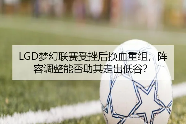 LGD梦幻联赛受挫后换血重组，阵容调整能否助其走出低谷？
